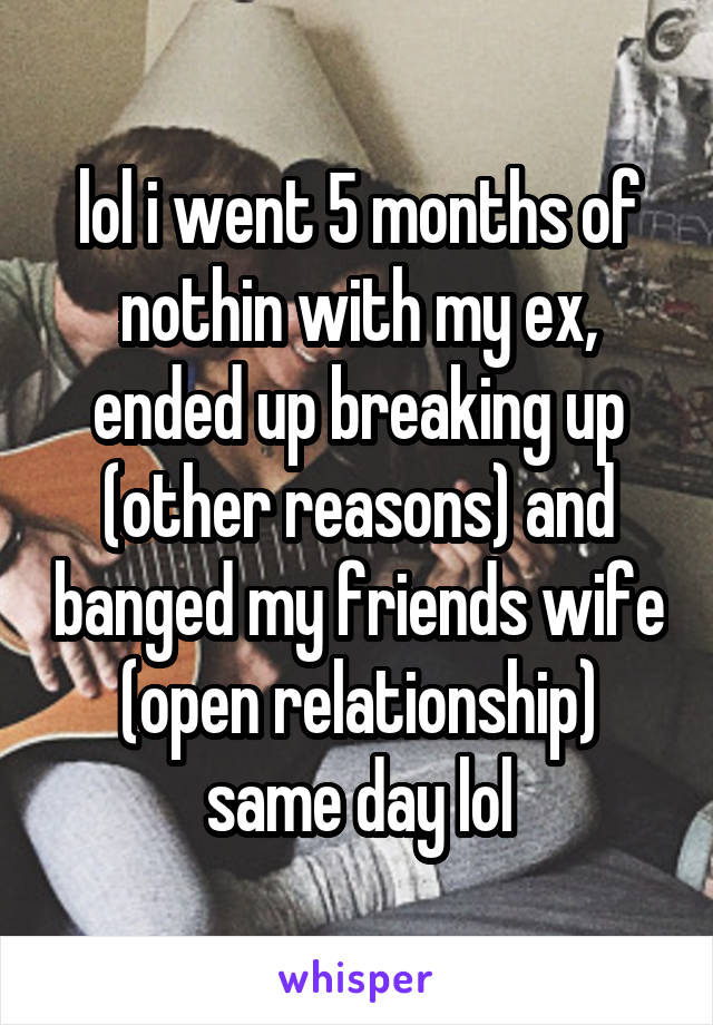 lol i went 5 months of nothin with my ex, ended up breaking up (other reasons) and banged my friends wife (open relationship) same day lol