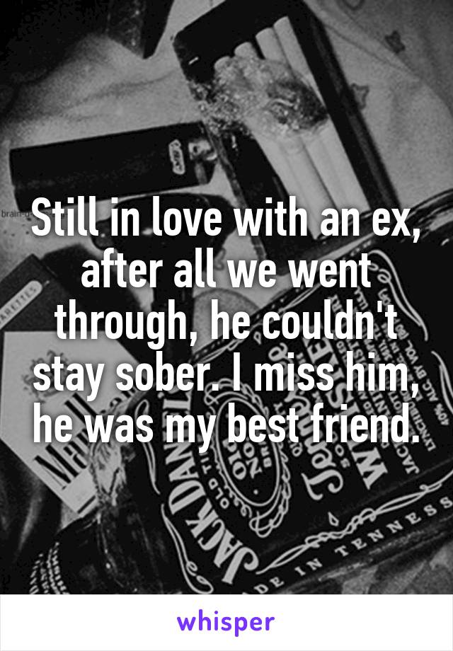 Still in love with an ex, after all we went through, he couldn't stay sober. I miss him, he was my best friend.