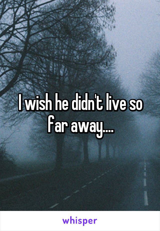 I wish he didn't live so far away....