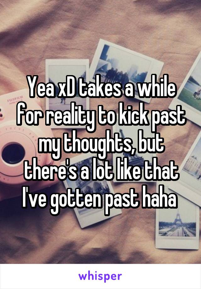 Yea xD takes a while for reality to kick past my thoughts, but there's a lot like that I've gotten past haha 