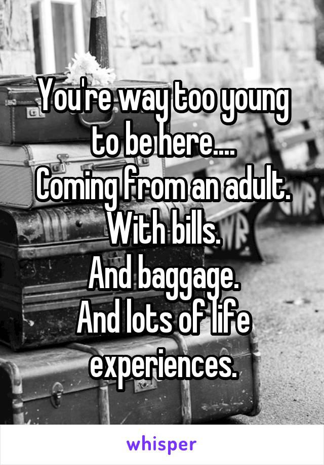 You're way too young to be here....
Coming from an adult.
With bills.
And baggage.
And lots of life experiences.