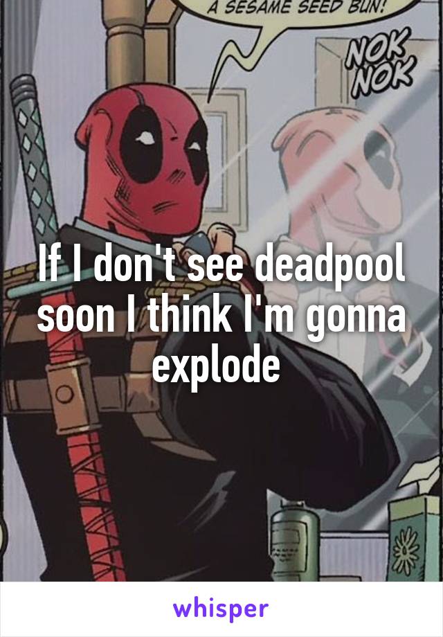 If I don't see deadpool soon I think I'm gonna explode 