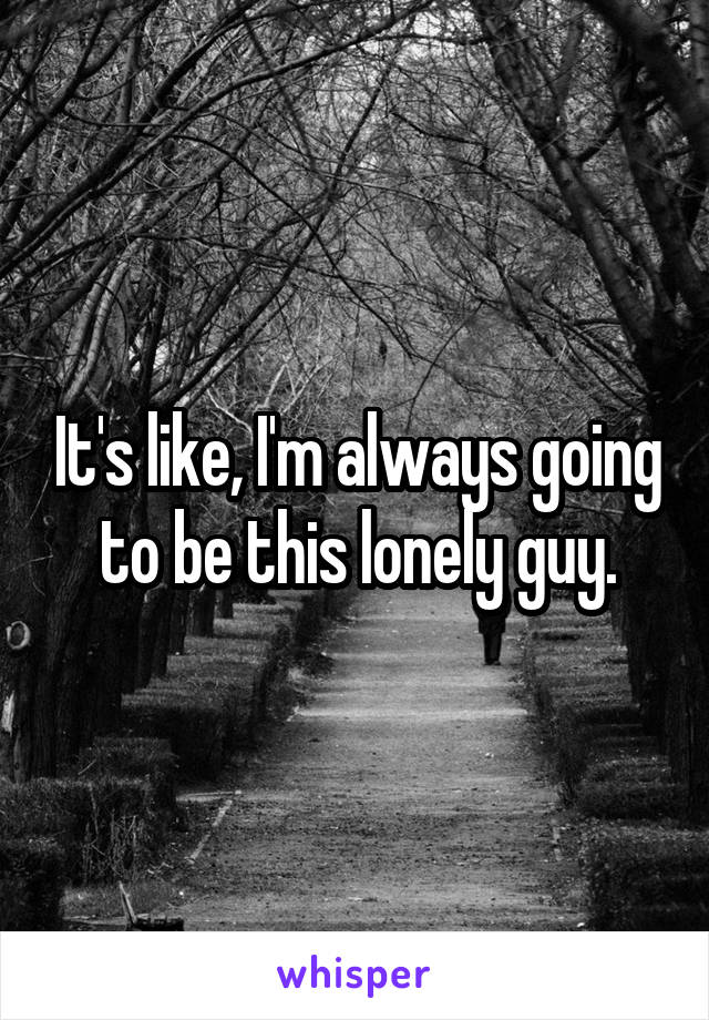 It's like, I'm always going to be this lonely guy.