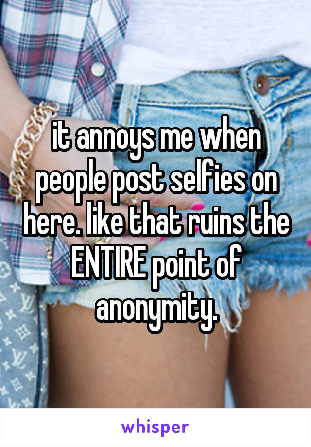 it annoys me when people post selfies on here. like that ruins the ENTIRE point of anonymity.