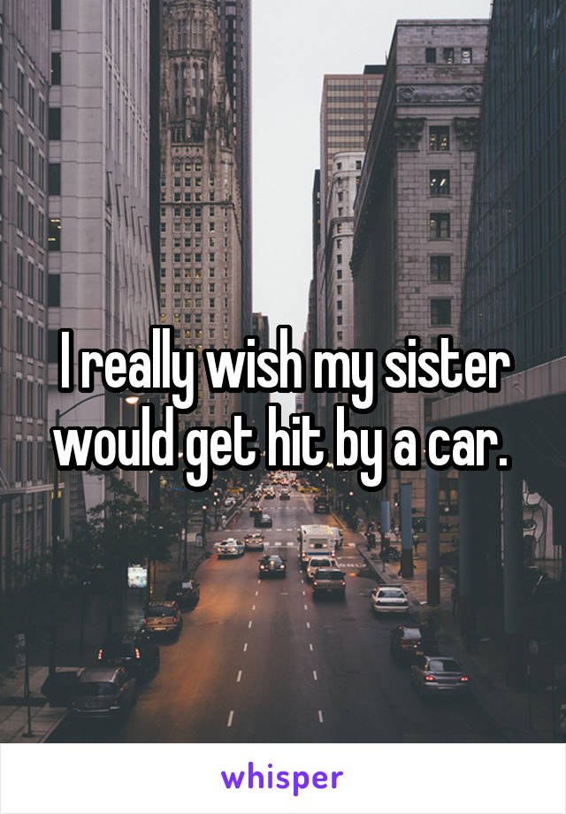 I really wish my sister would get hit by a car. 