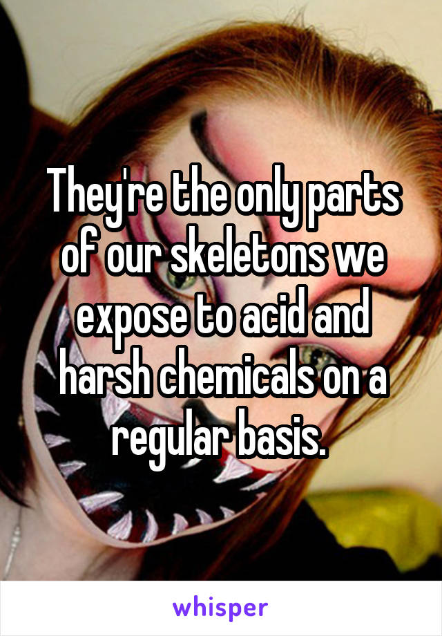 They're the only parts of our skeletons we expose to acid and harsh chemicals on a regular basis. 