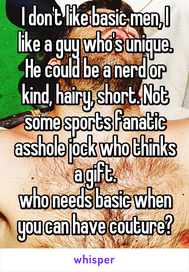 I don't like basic men, I like a guy who's unique. He could be a nerd or kind, hairy, short. Not some sports fanatic asshole jock who thinks a gift.
who needs basic when you can have couture?
