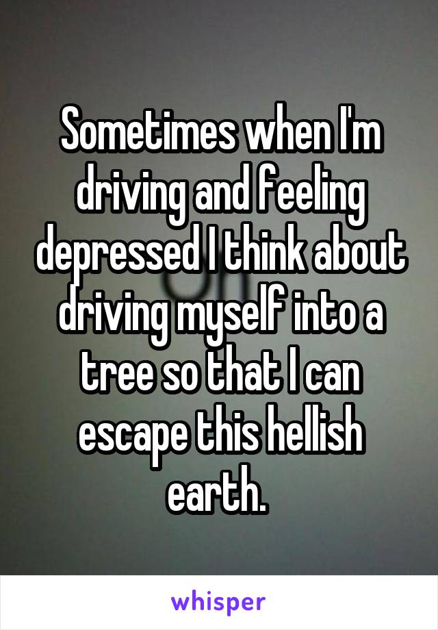 Sometimes when I'm driving and feeling depressed I think about driving myself into a tree so that I can escape this hellish earth. 