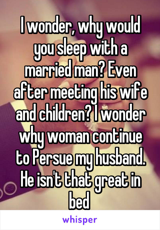 I wonder, why would you sleep with a married man? Even after meeting his wife and children? I wonder why woman continue to Persue my husband. He isn't that great in bed 