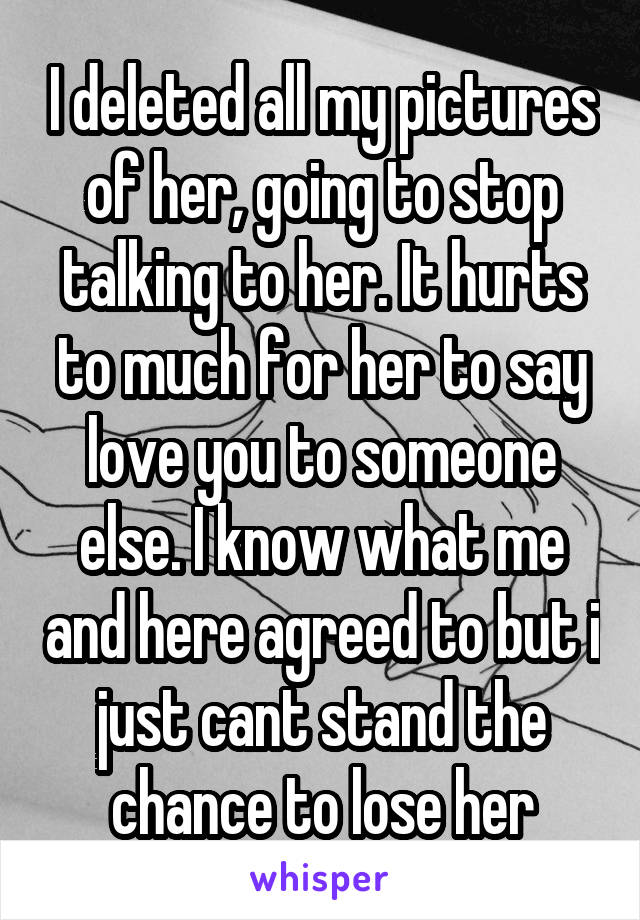 I deleted all my pictures of her, going to stop talking to her. It hurts to much for her to say love you to someone else. I know what me and here agreed to but i just cant stand the chance to lose her