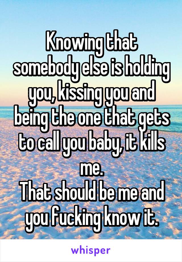 Knowing that somebody else is holding you, kissing you and being the one that gets to call you baby, it kills me.
That should be me and you fucking know it.