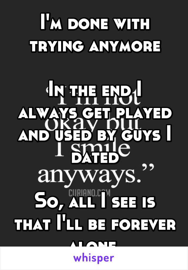 I'm done with trying anymore

In the end I always get played and used by guys I dated

So, all I see is that I'll be forever alone 