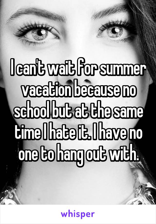 I can't wait for summer vacation because no school but at the same time I hate it. I have no one to hang out with.