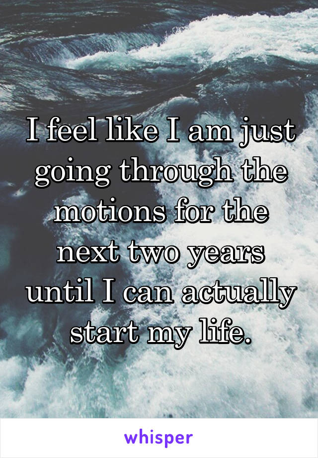 I feel like I am just going through the motions for the next two years until I can actually start my life.