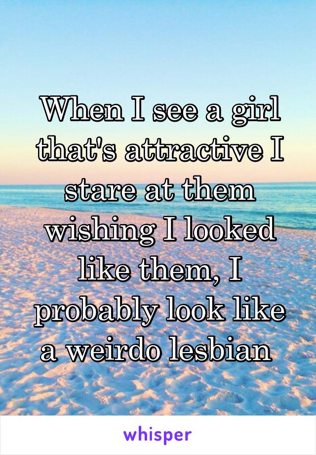 When I see a girl that's attractive I stare at them wishing I looked like them, I probably look like a weirdo lesbian 