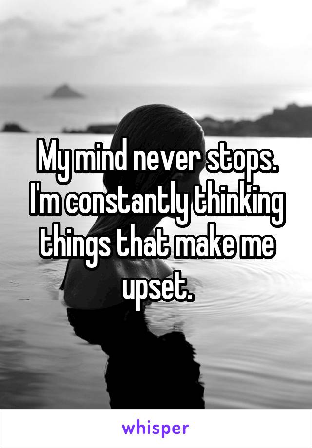 My mind never stops. I'm constantly thinking things that make me upset.