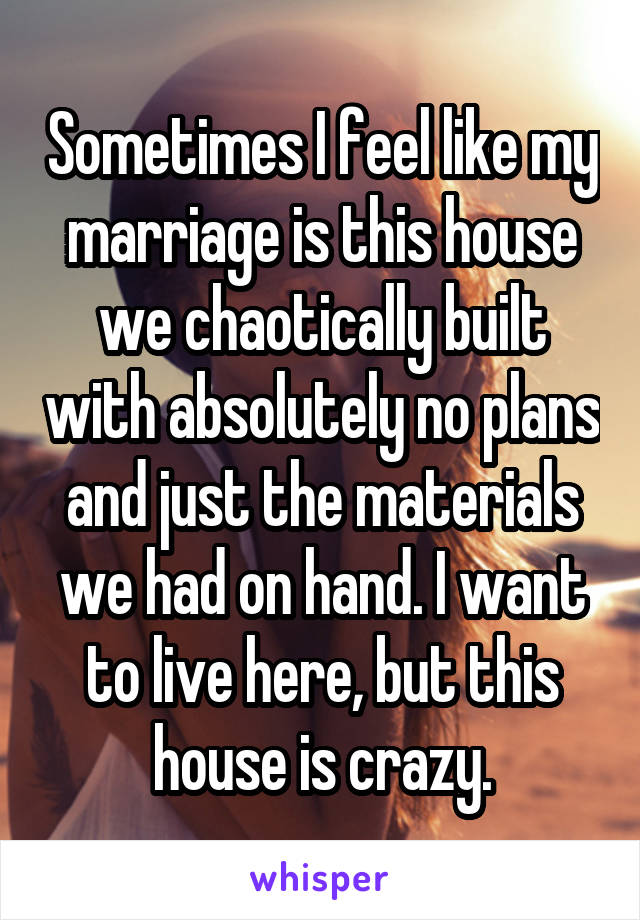 Sometimes I feel like my marriage is this house we chaotically built with absolutely no plans and just the materials we had on hand. I want to live here, but this house is crazy.