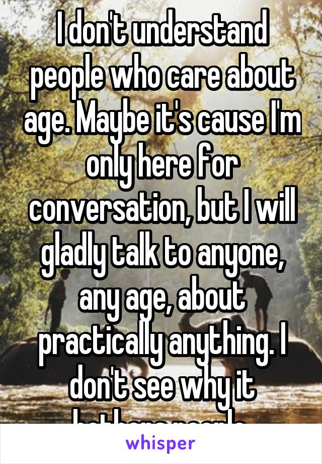 I don't understand people who care about age. Maybe it's cause I'm only here for conversation, but I will gladly talk to anyone, any age, about practically anything. I don't see why it bothers people.