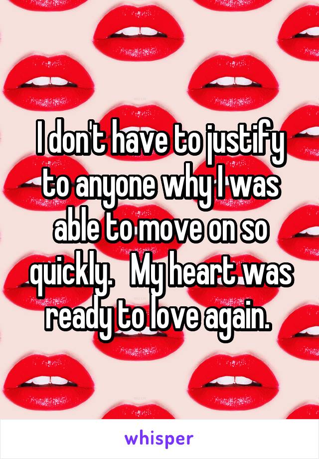 I don't have to justify to anyone why I was able to move on so quickly.   My heart was ready to love again. 