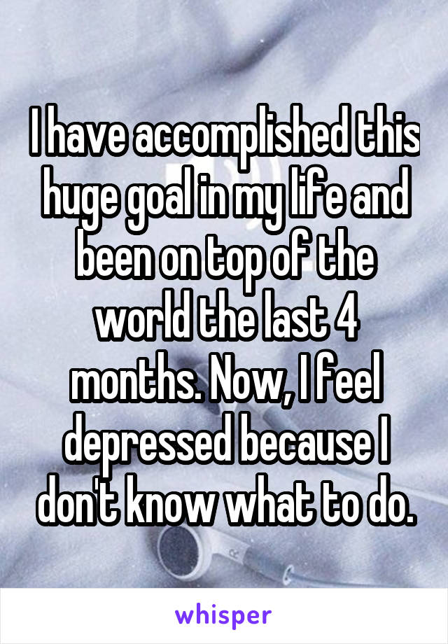 I have accomplished this huge goal in my life and been on top of the world the last 4 months. Now, I feel depressed because I don't know what to do.