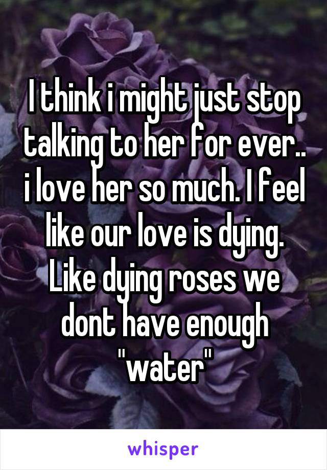 I think i might just stop talking to her for ever.. i love her so much. I feel like our love is dying. Like dying roses we dont have enough "water"