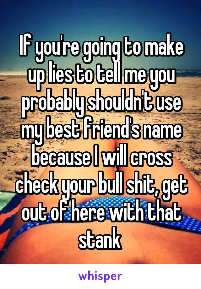 If you're going to make up lies to tell me you probably shouldn't use my best friend's name because I will cross check your bull shit, get out of here with that stank 