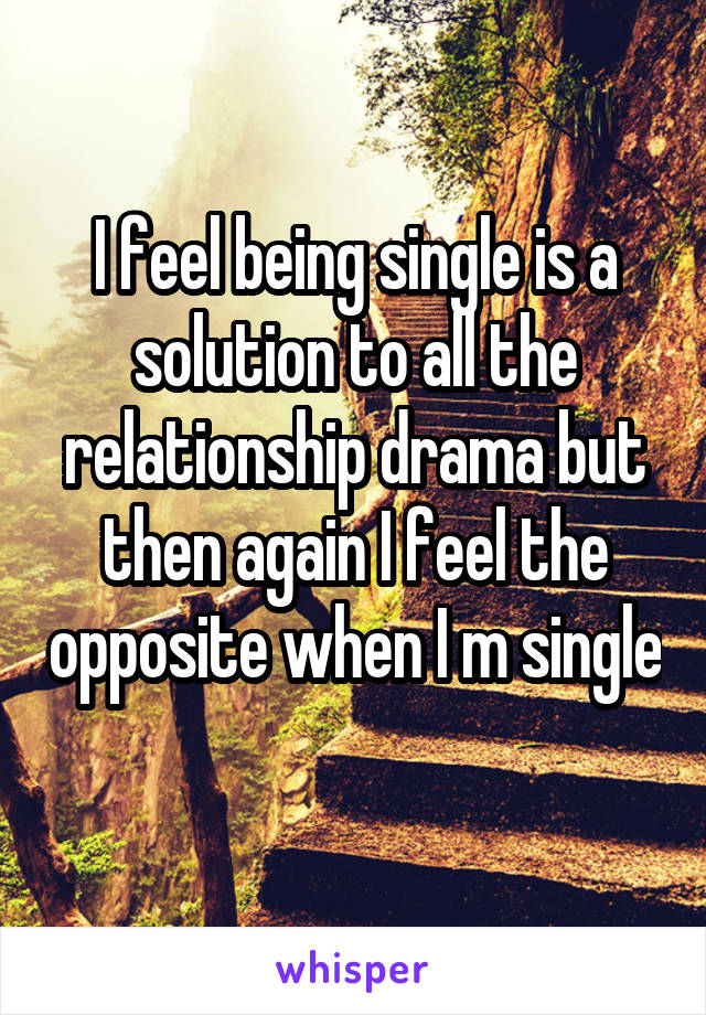 I feel being single is a solution to all the relationship drama but then again I feel the opposite when I m single 