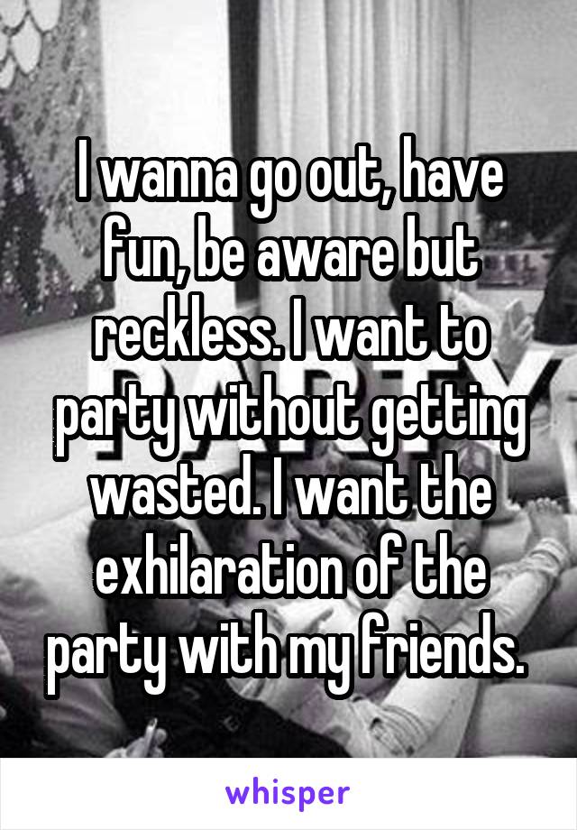 I wanna go out, have fun, be aware but reckless. I want to party without getting wasted. I want the exhilaration of the party with my friends. 