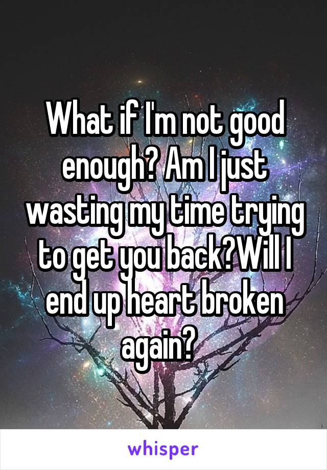 What if I'm not good enough? Am I just wasting my time trying to get you back?Will I end up heart broken again?  