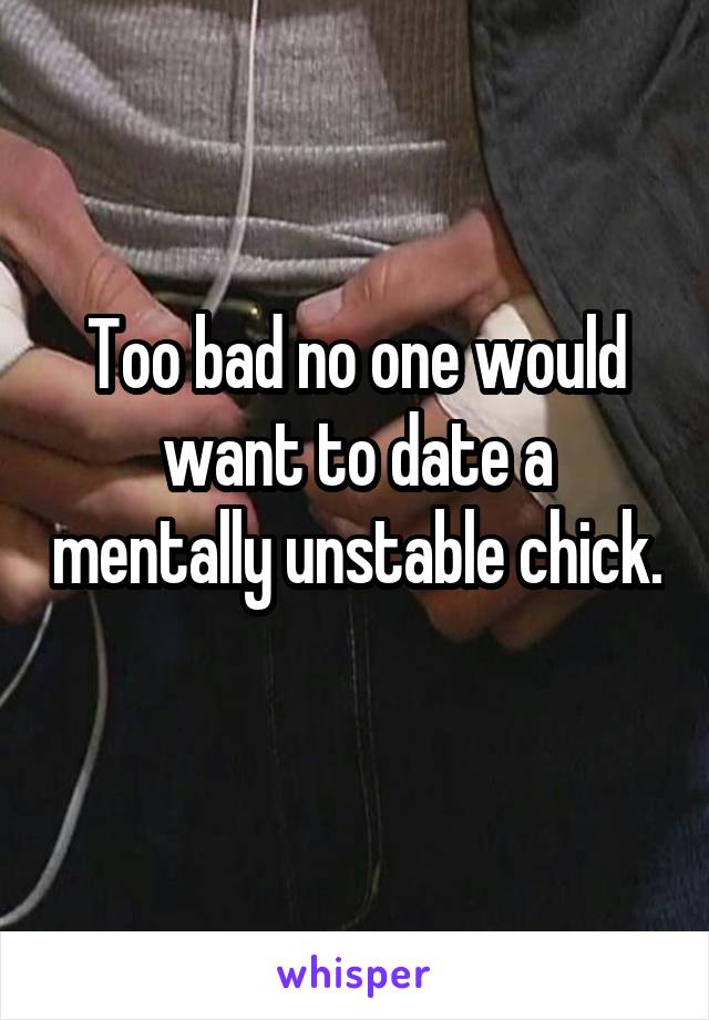 Too bad no one would want to date a mentally unstable chick. 