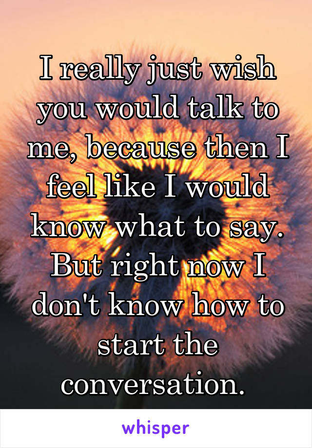 I really just wish you would talk to me, because then I feel like I would know what to say. But right now I don't know how to start the conversation. 