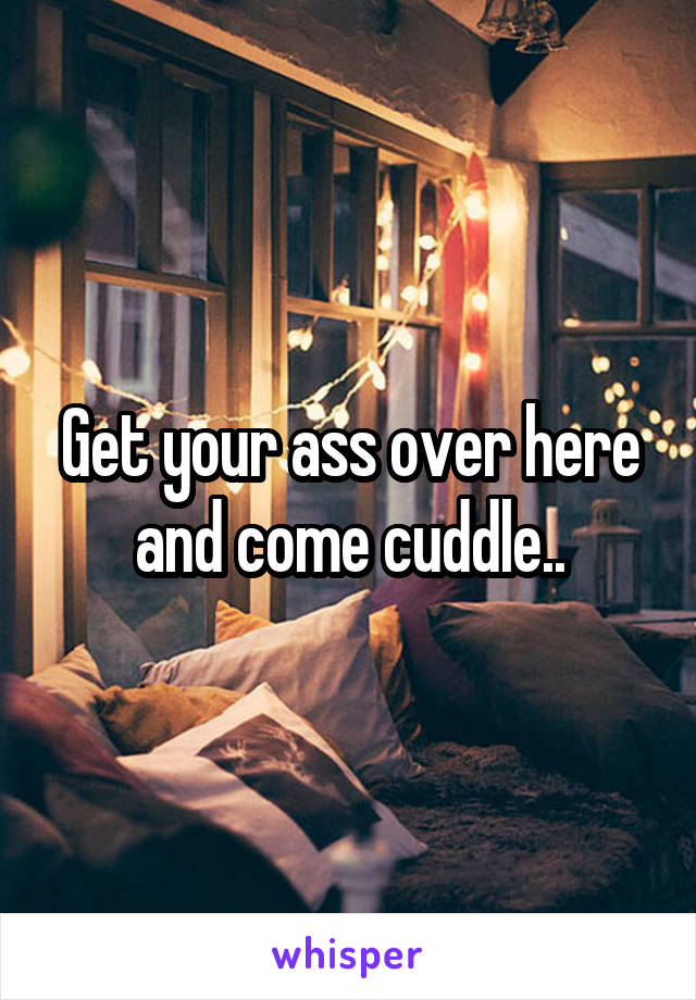 Get your ass over here and come cuddle..