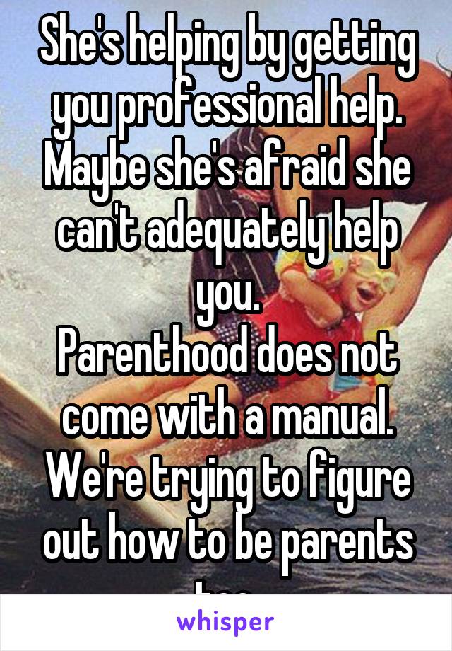 She's helping by getting you professional help. Maybe she's afraid she can't adequately help you.
Parenthood does not come with a manual. We're trying to figure out how to be parents too.