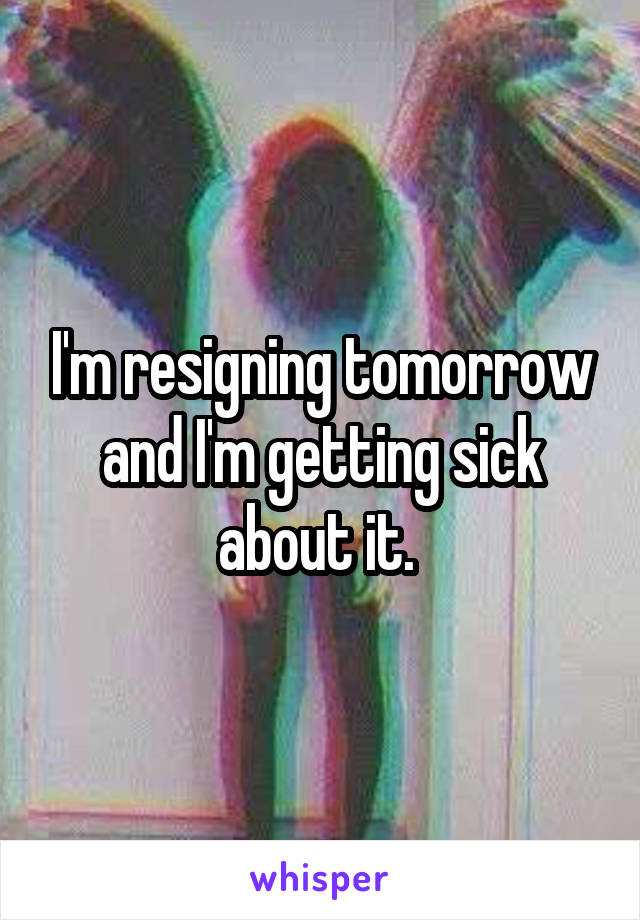 I'm resigning tomorrow and I'm getting sick about it. 