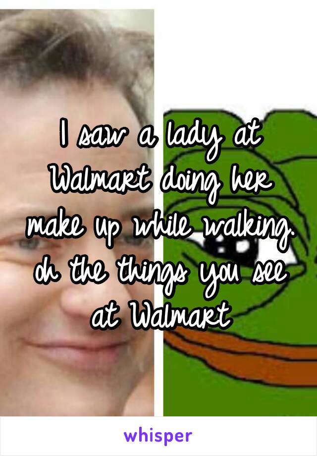 I saw a lady at Walmart doing her make up while walking. oh the things you see at Walmart