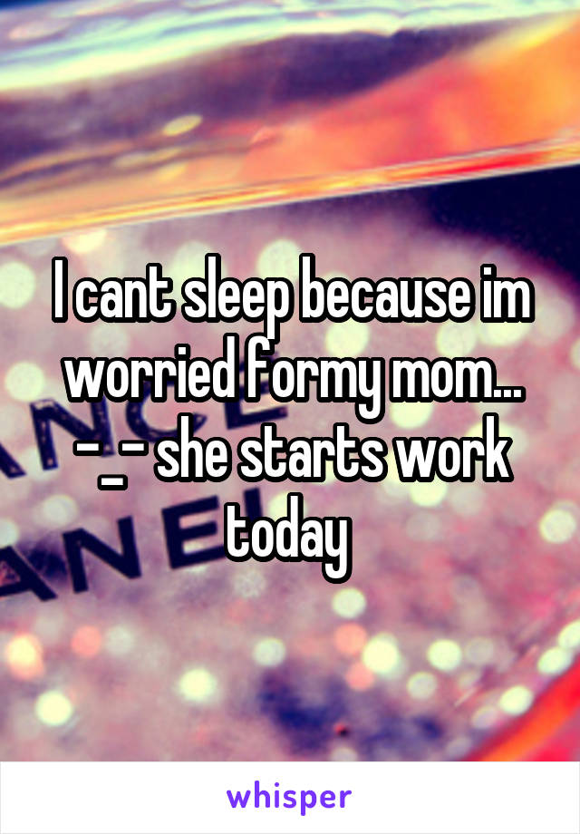 I cant sleep because im worried formy mom... -_- she starts work today 