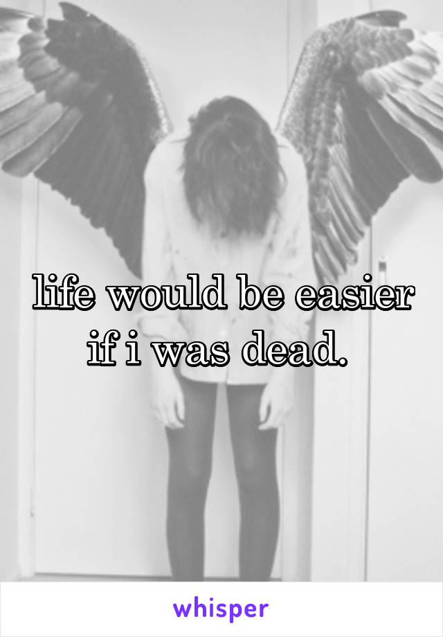 life would be easier if i was dead. 