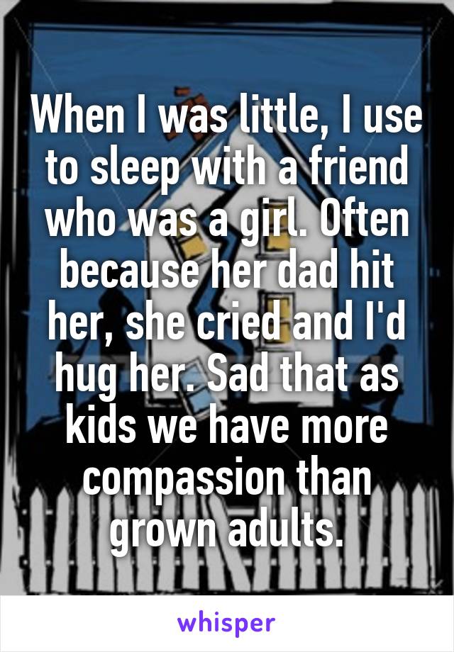 When I was little, I use to sleep with a friend who was a girl. Often because her dad hit her, she cried and I'd hug her. Sad that as kids we have more compassion than grown adults.