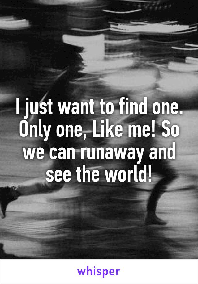 I just want to find one. Only one, Like me! So we can runaway and see the world!