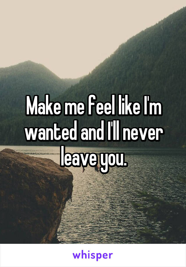 Make me feel like I'm wanted and I'll never leave you.