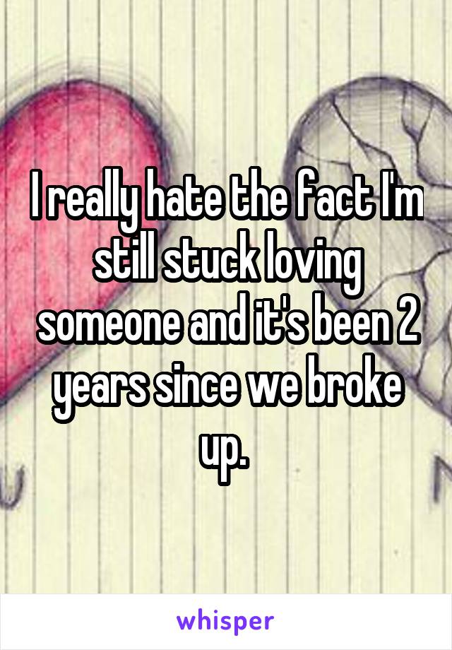 I really hate the fact I'm still stuck loving someone and it's been 2 years since we broke up. 