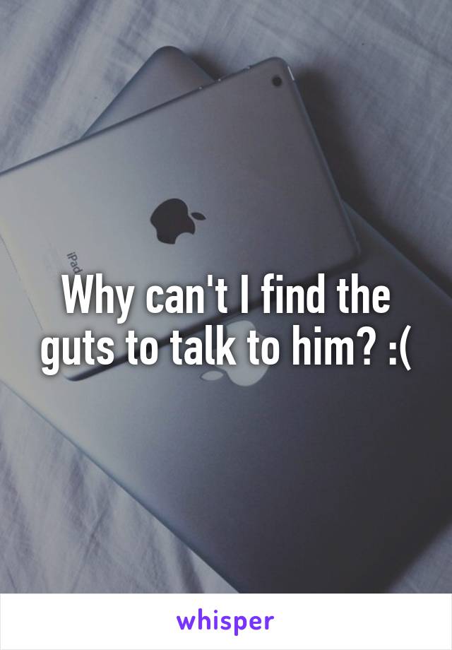 Why can't I find the guts to talk to him? :(