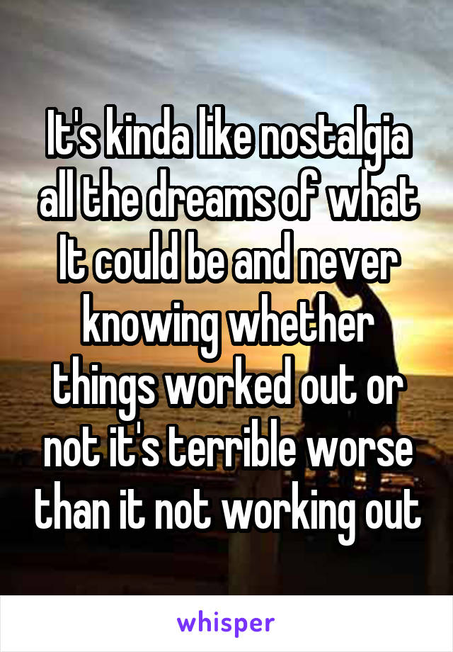 It's kinda like nostalgia all the dreams of what It could be and never knowing whether things worked out or not it's terrible worse than it not working out