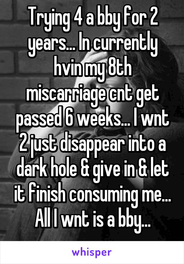 Trying 4 a bby for 2 years... In currently hvin my 8th miscarriage cnt get passed 6 weeks... I wnt 2 just disappear into a dark hole & give in & let it finish consuming me... All I wnt is a bby...
