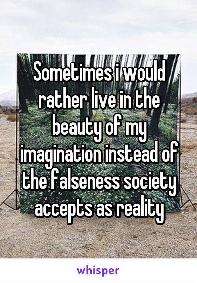 Sometimes i would rather live in the beauty of my imagination instead of the falseness society accepts as reality