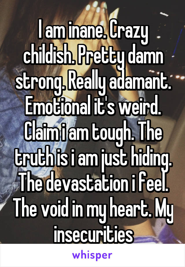 I am inane. Crazy childish. Pretty damn strong. Really adamant. Emotional it's weird. Claim i am tough. The truth is i am just hiding. The devastation i feel. The void in my heart. My insecurities