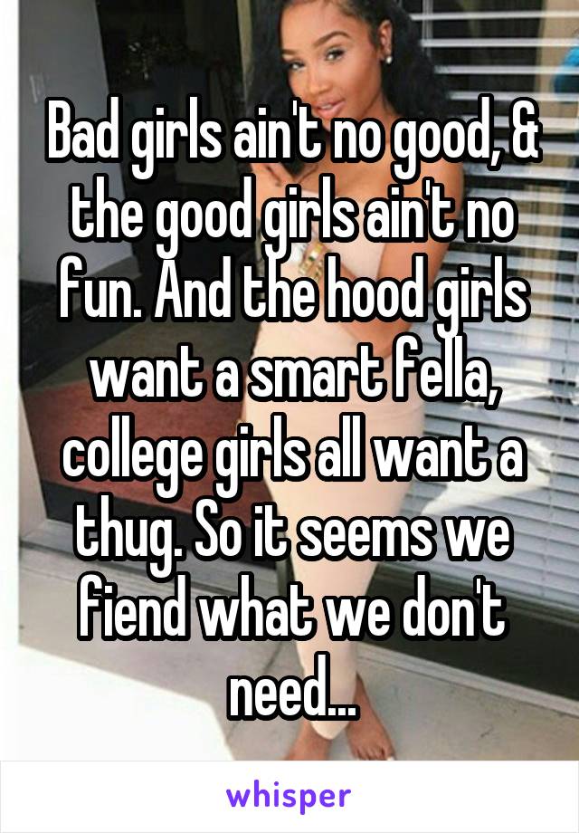 Bad girls ain't no good, & the good girls ain't no fun. And the hood girls want a smart fella, college girls all want a thug. So it seems we fiend what we don't need...