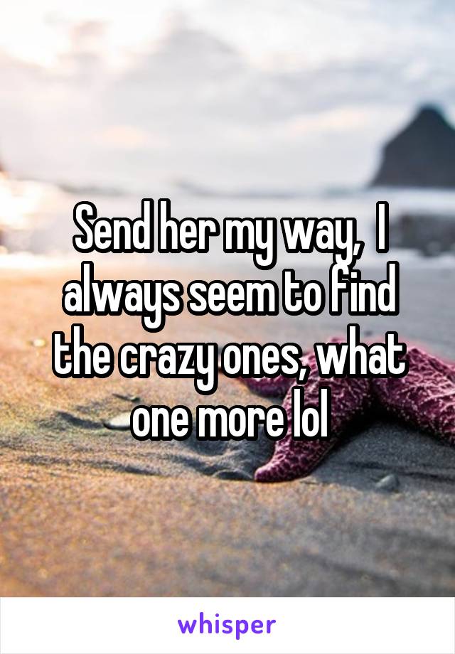 Send her my way,  I always seem to find the crazy ones, what one more lol