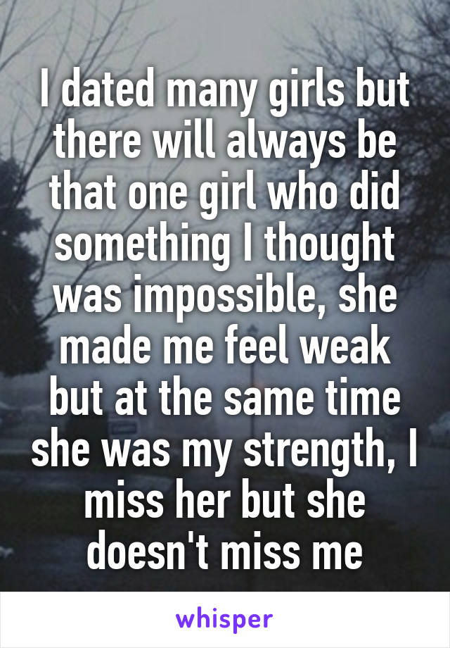 I dated many girls but there will always be that one girl who did something I thought was impossible, she made me feel weak but at the same time she was my strength, I miss her but she doesn't miss me