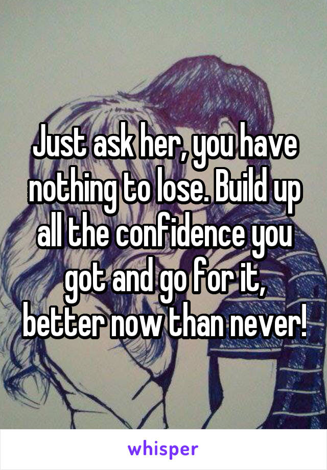 Just ask her, you have nothing to lose. Build up all the confidence you got and go for it, better now than never!